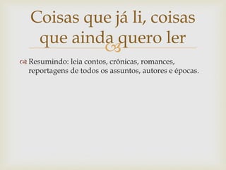 Coisas que já li, coisas
    que ainda quero ler
            
 Resumindo: leia contos, crônicas, romances,
  reportagens de todos os assuntos, autores e épocas.
 