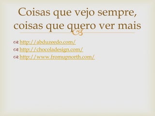 Coisas que vejo sempre,
coisas que quero ver mais
            
 http://abduzeedo.com/
 http://chocoladesign.com/
 http://www.fromupnorth.com/
 