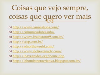Coisas que vejo sempre,
coisas que quero ver mais
            
 http://www.canneslions.com/
 http://comunicadores.info/
 http://www.brainstorm9.com.br/
 http://ccsp.com.br/
 http://adsoftheworld.com/
 http://www.ibelieveinadv.com/
 http://ihaveanidea.org/home.php
 http://labomboneracriativa.blogspot.com.br/
 
