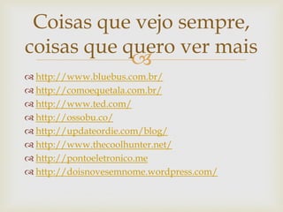 Coisas que vejo sempre,
coisas que quero ver mais
            
 http://www.bluebus.com.br/
 http://comoequetala.com.br/
 http://www.ted.com/
 http://ossobu.co/
 http://updateordie.com/blog/
 http://www.thecoolhunter.net/
 http://pontoeletronico.me
 http://doisnovesemnome.wordpress.com/
 