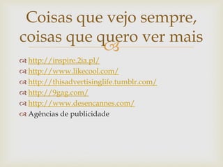 Coisas que vejo sempre,
coisas que quero ver mais
            
 http://inspire.2ia.pl/
 http://www.likecool.com/
 http://thisadvertisinglife.tumblr.com/
 http://9gag.com/
 http://www.desencannes.com/
 Agências de publicidade
 