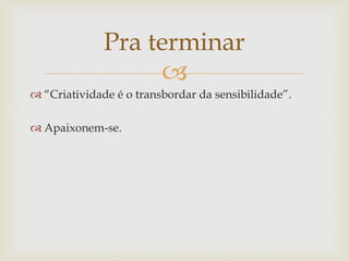 Pra terminar
                   
 “Criatividade é o transbordar da sensibilidade”.

 Apaixonem-se.
 