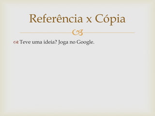Referência x Cópia
              
 Teve uma ideia? Joga no Google.
 