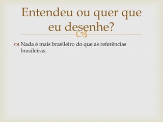 Entendeu ou quer que
      eu desenhe?
           
 Nada é mais brasileiro do que as referências
  brasileiras.
 