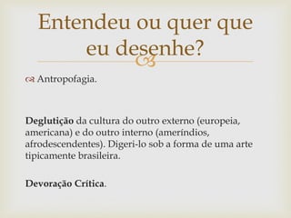 Entendeu ou quer que
      eu desenhe?
           
 Antropofagia.



Deglutição da cultura do outro externo (europeia,
americana) e do outro interno (ameríndios,
afrodescendentes). Digeri-lo sob a forma de uma arte
tipicamente brasileira.

Devoração Crítica.
 
