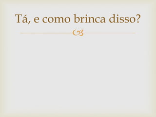 Tá, e como brinca disso?
           
 