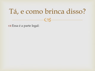 Tá, e como brinca disso?
           
 Essa é a parte legal:
 