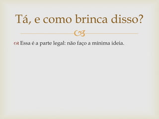 Tá, e como brinca disso?
           
 Essa é a parte legal: não faço a mínima ideia.
 