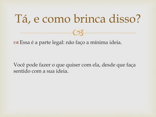 Tá, e como brinca disso?
           
 Essa é a parte legal: não faço a mínima ideia.



Você pode fazer o que quiser com ela, desde que faça
sentido com a sua ideia.
 