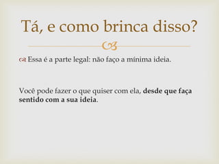 Tá, e como brinca disso?
           
 Essa é a parte legal: não faço a mínima ideia.



Você pode fazer o que quiser com ela, desde que faça
sentido com a sua ideia.
 