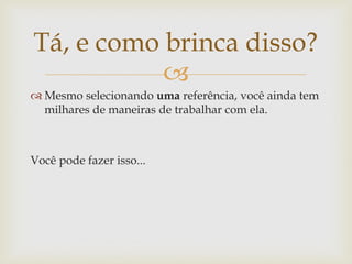Tá, e como brinca disso?
           
 Mesmo selecionando uma referência, você ainda tem
  milhares de maneiras de trabalhar com ela.



Você pode fazer isso...
 