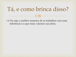 Tá, e como brinca disso?
           
 Ou seja, a melhor maneira de se trabalhar com uma
  referência é a que mais valorize sua ideia.
 