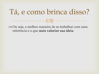 Tá, e como brinca disso?
           
 Ou seja, a melhor maneira de se trabalhar com uma
  referência é a que mais valorize sua ideia.
 