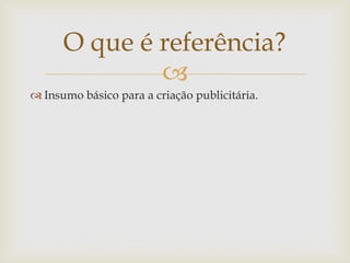 O que é referência?
              
 Insumo básico para a criação publicitária.
 