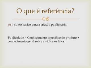 O que é referência?
              
 Insumo básico para a criação publicitária.



Publicidade = Conhecimento específico do produto +
conhecimento geral sobre a vida e os fatos.
 