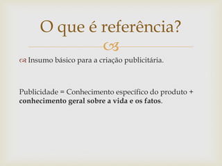O que é referência?
              
 Insumo básico para a criação publicitária.



Publicidade = Conhecimento específico do produto +
conhecimento geral sobre a vida e os fatos.
 