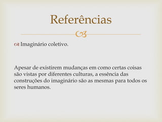 Referências
                  
 Imaginário coletivo.



Apesar de existirem mudanças em como certas coisas
são vistas por diferentes culturas, a essência das
construções do imaginário são as mesmas para todos os
seres humanos.
 