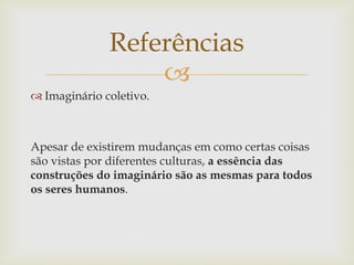 Referências
                  
 Imaginário coletivo.



Apesar de existirem mudanças em como certas coisas
são vistas por diferentes culturas, a essência das
construções do imaginário são as mesmas para todos
os seres humanos.
 
