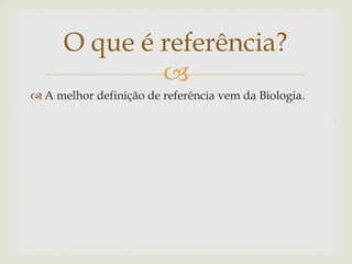O que é referência?
              
 A melhor definição de referência vem da Biologia.
 