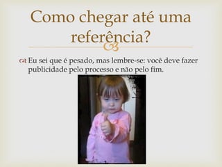 Como chegar até uma
       referência?
            
 Eu sei que é pesado, mas lembre-se: você deve fazer
  publicidade pelo processo e não pelo fim.
 