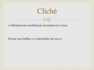 Clichê
                      
 Referência reutilizada incontáveis vezes.



Perde seu brilho e o cheirinho de novo.
 