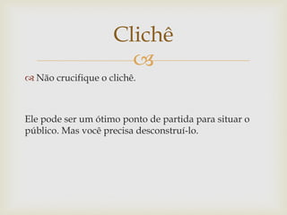 Clichê
                      
 Não crucifique o clichê.



Ele pode ser um ótimo ponto de partida para situar o
público. Mas você precisa desconstruí-lo.
 