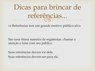 Dicas para brincar de
        referências...
             
 Referências tem um grande motivo: público-alvo.



São uma ótima maneira de segmentar, chamar a
atenção e falar com seu público.

Suas referências devem vir dele.
Suas referências devem ser para ele.
 