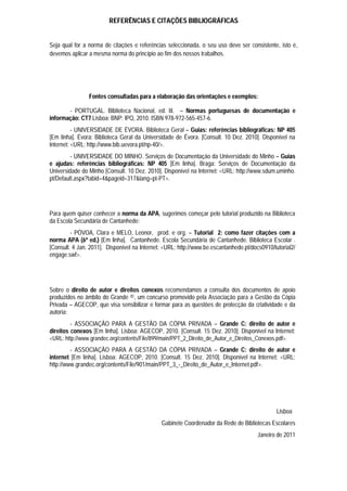 REFERÊNCIAS E CITAÇÕES BIBLIOGRÁFICAS


Seja qual for a norma de citações e referências seleccionada, o seu uso deve ser consistente, isto é,
devemos aplicar a mesma norma do princípio ao fim dos nossos trabalhos.




                Fontes consultadas para a elaboração das orientações e exemplos:

       - PORTUGAL. Biblioteca Nacional, ed. lit. – Normas portuguesas de documentação e
informação: CT7.Lisboa: BNP: IPQ, 2010. ISBN 978-972-565-457-6.
          - UNIVERSIDADE DE ÉVORA. Biblioteca Geral – Guias: referências bibliográficas: NP 405
[Em linha]. Évora: Biblioteca Geral da Universidade de Évora. [Consult. 10 Dez. 2010]. Disponível na
Internet: <URL: http://www.bib.uevora.pt/np-40/>.
         - UNIVERSIDADE DO MINHO. Serviços de Documentação da Universidade do Minho – Guias
e ajudas: referências bibliográficas: NP 405 [Em linha]. Braga: Serviços de Documentação da
Universidade do Minho [Consult. 10 Dez. 2010]. Disponível na Internet: <URL: http://www.sdum.uminho.
pt/Default.aspx?tabid=4&pageid=317&lang=pt-PT>.




Para quem quiser conhecer a norma da APA, sugerimos começar pelo tutorial produzido na Biblioteca
da Escola Secundária de Cantanhede:
         - PÓVOA, Clara e MELO, Leonor, prod. e org. – Tutorial 2: como fazer citações com a
norma APA (6ª ed.) [Em linha]. Cantanhede. Escola Secundária de Cantanhede. Biblioteca Escolar .
[Consult. 4 Jan. 2011]. Disponível na Internet: <URL: http://www.be.escantanhede.pt/docs0910/tutorial2/
engage.swf>.




Sobre o direito de autor e direitos conexos recomendamos a consulta dos documentos de apoio
produzidos no âmbito do Grande ©, um concurso promovido pela Associação para a Gestão da Cópia
Privada – AGECOP, que visa sensibilizar e formar para as questões de protecção da criatividade e da
autoria:
         - ASSOCIAÇÃO PARA A GESTÃO DA CÓPIA PRIVADA – Grande C: direito de autor e
direitos conexos [Em linha]. Lisboa: AGECOP, 2010. [Consult. 15 Dez. 2010]. Disponível na Internet:
<URL: http://www.grandec.org/contents/File/899/main/PPT_2_Direito_de_Autor_e_Direitos_Conexos.pdf>.
         - ASSOCIAÇÃO PARA A GESTÃO DA CÓPIA PRIVADA – Grande C: direito de autor e
internet [Em linha]. Lisboa: AGECOP, 2010. [Consult. 15 Dez. 2010]. Disponível na Internet: <URL:
http://www.grandec.org/contents/File/901/main/PPT_3_-_Direito_de_Autor_e_Internet.pdf>.




                                                                                               Lisboa
                                              Gabinete Coordenador da Rede de Bibliotecas Escolares
                                                                                       Janeiro de 2011
 
