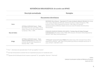 REFERÊNCIAS BIBLIOGRÁFICAS: de acordo com NP405

                                      Descrição normalizada                                                               Exemplos

                                                                         Documentos electrónicos

                                                                                   MACHADO, Álvaro Manuel - A geração de 70: uma revolução cultural e literária [Em linha].
                                                                                   3ª ed. Lisboa: Ministério da Educação. Instituto de Cultura e Língua Portuguesa, 1986.
           Livro                                                                   [Consult. 30 Nov. 2010]. Disponível na Internet: <URL: http://cvc.instituto-
                                 AUTOR(es) (APELIDO, Nome) – Título                camoes.pt/conhecer/biblioteca-digital-camoes/cat_view/54-estudos-literarioscritica-
                                 [Em linha]. Nº da ed. Local: Editor, ano de       literaria.html>.
                                 edição. [Consult. dia-mês-ano]. Disponível
                                 na Internet: <URL: >. ISBN.
                                                                                   FUNDAÇÃO FRANCISCO MANUEL DOS SANTOS - Pordata: Base de Dados Portugal
     Base de Dados                                                                 Contemporâneo [Em linha]. Lisboa: FFMS, 2009. [Consult. 28 Outubro 2010]. Disponível na
                                                                                   Internet: <URL: http://www.pordata.pt/>.



                                 AUTOR(es) (APELIDO, Nome) – Título.
                                                                                   "O Mosquito" nasceu há 75 anos. Público [Em linha] 14 Jan. 2011. [Consult.14 Jan. 2011].
                                 Título da publicação [Em linha]. Data.
          Artigo                                                                   Disponível na Internet: <URL: http://www.publico.pt/Cultura/o-mosquito-nasceu-ha-75-
                                 [Consult. dia-mês-ano]. Disponível na
                                                                                   anos_1475267>. ISSN 0872-1548.
                                 Internet:<URL: >. ISSN.




* "Et al." - abreviatura da expressão latina "et alii" que significa "e outros".
** Este tipo de documento raramente tem um responsável que possa ser considerado autor.
*** Quando não há indicação de local, usamos a expressão "S.l." que significa "Sine loco"="Sem local".
                                                                                                                                                                        Lisboa,
                                                                                                                        Gabinete Coordenador da Rede de Bibliotecas Escolares.
                                                                                                                                                               Janeiro de 2011



                                                                                                                                                                              5
 