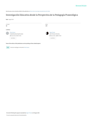See discussions, stats, and author profiles for this publication at: https://www.researchgate.net/publication/343726041
Investigación Educativa desde la Perspectiva de la Pedagogía Praxeológica
Book · August 2017
CITATIONS
26
READS
124
2 authors:
Some of the authors of this publication are also working on these related projects:
Vocación ontológica en docentes View project
Paula Orozco
Ciudad Educativa Espíritu Santo
25 PUBLICATIONS   82 CITATIONS   
SEE PROFILE
Edgar Pineda
Saint Thomas University
58 PUBLICATIONS   128 CITATIONS   
SEE PROFILE
All content following this page was uploaded by Edgar Pineda on 20 August 2020.
The user has requested enhancement of the downloaded file.
 