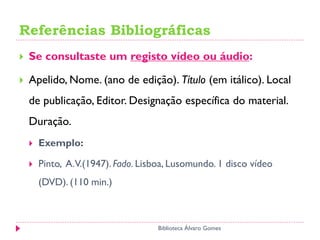 Referências Bibliográficas
Biblioteca Álvaro Gomes
 Se consultaste um registo vídeo ou áudio:
 Apelido, Nome. (ano de edição). Título (em itálico). Local
de publicação, Editor. Designação específica do material.
Duração.
 Exemplo:
 Pinto, A.V.(1947). Fado. Lisboa, Lusomundo. 1 disco vídeo
(DVD). (110 min.)
 