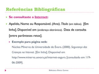 Referências Bibliográficas
 Se consultaste a Internet:
 Apelido, Nome ou Responsável. (Ano). Título (em itálico). [Em
linha]. Disponível em (endereço eletrónico). Data de consulta
[entre parênteses retos].
 Exemplo para página web:
Núcleo Minerva da Universidade de Évora. (2000). Segurança das
Crianças na Internet. [Em linha]. Disponível em
http://www.minerva.uevora.pt/internet-segura.[consultado em 119-
06-2009].
Biblioteca Álvaro Gomes
 