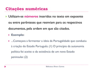 Citações numéricas
 Utilizam-se números inseridos no texto em expoente
ou entre parênteses que reenviam para os respectivos
documentos, pela ordem em que são citados.
 Exemplo:
 ...Começava a fermentar a ideia da Portugalidade que conduziu
à criação do Estado Português. (1) O princípio da autonomia
política foi aceite: o da existência de um novo Estado
peninsular. (2)
Biblioteca Álvaro Gomes
 