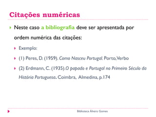 Citações numéricas
 Neste caso a bibliografia deve ser apresentada por
ordem numérica das citações:
 Exemplo:
 (1) Peres, D. (1959). Como Nasceu Portugal. Porto,Verbo
 (2) Erdmann, C. (1935).O papado e Portugal no Primeiro Século da
História Portuguesa. Coimbra, Almedina, p.174
Biblioteca Álvaro Gomes
 