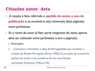 Citações autor- data
 A citação é feita referindo o apelido do autor, o ano de
publicação e, se necessário o(s) número(s) da(s) página(s)
entre parênteses.
 Se o nome do autor já fizer parte integrante do texto, apenas
deve ser colocado entre parênteses o ano e página(s).
 Exemplo:
 ... Começava a fermentar a ideia da Portugalidade que conduziu à
criação do Estado Português.(Peres, 1959). O princípio da autonomia
política foi aceite: o da existência de um novo Estado
peninsular. (Erdmann, 1935, p.174)
Biblioteca Álvaro Gomes
 