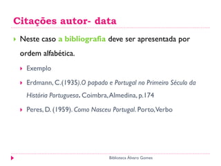 Citações autor- data
 Neste caso a bibliografia deve ser apresentada por
ordem alfabética.
 Exemplo
 Erdmann, C.(1935).O papado e Portugal no Primeiro Século da
História Portuguesa. Coimbra,Almedina, p.174
 Peres, D. (1959). Como Nasceu Portugal. Porto,Verbo
Biblioteca Álvaro Gomes
 