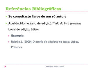 Referências Bibliográficas
 Se consultaste livros de um só autor:
 Apelido, Nome. (ano de edição).Título do livro (em itálico).
Local de edição, Editor
 Exemplo:
 Beltrão, L. (2000). O desafio da cidadania na escola. Lisboa,
Presença
Biblioteca Álvaro Gomes
 