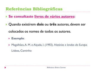 Referências Bibliográficas
 Se consultaste livros de vários autores:
 Quando existirem dois ou três autores, devem ser
colocados os nomes de todos os autores.
 Exemplo:
 Magalhães,A. M. e Alçada, I. (1992). Histórias e lendas da Europa.
Lisboa, Caminho
Biblioteca Álvaro Gomes
 