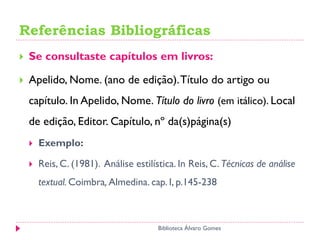 Referências Bibliográficas
 Se consultaste capítulos em livros:
 Apelido, Nome. (ano de edição).Título do artigo ou
capítulo. In Apelido, Nome. Título do livro (em itálico). Local
de edição, Editor. Capítulo, nº da(s)página(s)
 Exemplo:
 Reis, C. (1981). Análise estilística. In Reis, C. Técnicas de análise
textual. Coimbra, Almedina. cap. I, p.145-238
Biblioteca Álvaro Gomes
 