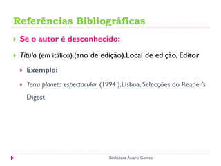 Referências Bibliográficas
 Se o autor é desconhecido:
 Título (em itálico).(ano de edição).Local de edição, Editor
 Exemplo:
 Terra planeta espectacular. (1994 ).Lisboa, Selecções do Reader’s
Digest
Biblioteca Álvaro Gomes
 