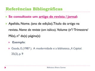 Referências Bibliográficas
 Se consultaste um artigo de revista / jornal:
 Apelido, Nome. (ano de edição).Título do artigo na
revista. Nome da revista (em itálico). Volume (nº/ Trimestre/
Mês), nº da(s) página(s)
 Exemplo:
 Geada, E.(1987 ). A modernidade e a biblioteca. A Capital.
25(2), p. 9
Biblioteca Álvaro Gomes
 