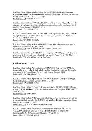 BACHA, Edmar Lisboa; MATA, Milton da; MODENESI, Rui Lyrio. Encargos
trabalhistas e absorção de mão-de-obra: uma interpretação do problema e seu debate.
Rio de Janeiro: IPEA/INPES, 1972. 257 p.
Localização FEA: 361.981 B118e
BACHA, Edmar Lisboa; OLIVEIRA FILHO, Luiz Chrysostomo (Org.). Mercado de
capitais e crescimento econômico: lições internacionais, desafios brasileiros. Rio de
Janeiro: Contra Capa/ANBID, 2007. 415 p.
Localização FEA: 332.041 M553
BACHA, Edmar Lisboa; OLIVEIRA FILHO, Luiz Chrysostomo de (Org.). Mercado
de capitais e dívida pública: tributação, indexação, alongamento. Rio de Janeiro:
Contra Capa/ANBID, 2007. 406 p.
Localização FEA: 332.041 M553c
BACHA, Edmar Lisboa; SCHWARTZMAN, Simon (Org.). Brasil: a nova agenda
social. Rio de Janeiro: LTC, 2011. 366p.
Localização FEA: 361.25 B823 e B22.32.1 (acervo Delfim Netto)
BACHA, Edmar Lisboa; UNGER, Roberto Mangabeira. Participação, salário e voto:
um projeto de democracia para o Brasil. Rio de Janeiro: Paz e Terra, 1978. 75 p.
Localização FEA: A20.6.16 (acervo Delfim Netto)
CAPÍTULOS DE LIVROS
BACHA, Edmar Lisboa. Apresentação. In: CAMARGO, José Márcios; RAMOS,
Carlos Alberto (Org.). A revolução indesejada; conflito distributivo e mercado de
trabalho. Apresentação de Edmar Lisboa Bacha. Rio de Janeiro: Campus, 1988.
Localização FEA: 339.20981 C172r
BACHA, Edmar Lisboa. Apresentação. In: CAMPOS, Lauro. A crise da ideologia
Keynesiana. Rio de Janeiro: Campus, 1980. p. 13-14.
Localização FEA: 330.156 C198c
BACHA, Edmar Lisboa. O Plano Real: uma avalição. In: MERCADANTE, Aloizio
(Org.). O Brasil pós-Real: a política econômica em debate. Campinas: UNICAMP/IE,
1997. p. 11-69.
Localização FEA: 338.9 B823
BACHA, Edmar Lisboa. Preferência pela indústria e política comercial de um país em
processo de industrialização. In: BUESCU, Mircea (Ed.). Ensaio econômicos. Rio de
Janeiro: APEC, 1974. P. 7-47.
Localização FEA: A18.33.24 (acervo Delfim Netto)
BACHA, Edmar Lisboa. Privatização e financiamento no Brasil, 1997-99. In:
VELLOSO, João Paulo dos Reis (Coord.). Brasil: desafios de um país em
transformação. Rio de Janeiro: José Olympio, 1997. p. 31-43.
Localização FEA: 338.981 B823de
 
