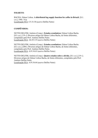 FOLHETO
BACHA, Edmar Lisboa. A distributed lag supply function for coffee in Brtazil. [S.l.:
s.n.], 1966. 14 p.
Localização FEA: C5.33.38 (acervo Delfim Netto)
COMPÊNDIOS
DELFIM NETTO, Antônio (Comp.). Estudos econômicos: Edmar Lisboa Bacha.
[S.l.:s.n.], [19--]. Diversos artigos do Edmar Lisboa Bacha, de fontes diferentes,
compilados pelo Prof. Antônio Delfim Netto.
Localização FEA: A8.29.119 (acervo Delfim Netto)
DELFIM NETTO, Antônio (Comp.). Estudos econômicos: Edmar Lisboa Bacha.
[S.l.:s.n.], [200-]. Diversos artigos do Edmar Lisboa Bacha, de fontes diferentes,
compilados pelo Prof. Antônio Delfim Netto.
Localização FEA: A19.34.63 (acervo Delfim Netto)
DELFIM NETTO, Antônio (Comp.). Quatro estudos sobre a dívida. [S.l.:s.n.], [19--].
Diversos artigos do Edmar Lisboa Bacha, de fontes diferentes, compilados pelo Prof.
Antônio Delfim Netto.
Localização FEA: A19.34.64 (acervo Delfim Netto)
 
