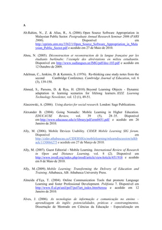 A

Ab.Rahim, N., Z. & Alias, R., A. (2006). Open Source Software Appropriation in
        Malaysian Public Sector. Postgraduate Annual Research Seminar 2006 (PARS
        2006).                            Disponível                          em
        http://eprints.utm.my/3362/1/Open_Source_Software_Appropriation_in_Mala
        ysian_Public_Sector.pdf e acedido em 27 de Maio de 2010.

Abou, N. (2005). Déconstruction et reconstruction de la langue française par les
       étudiants burkinabe: l’exemple des abréviations en milieu estudiantin.
       Disponível em http://www.sudlangues.sn/IMG/pdf/doc-103.pdf e acedido em
       12 Outubro de 2009.

Adelman, C., Jenkins, D. & Kemmis, S. (1976). Re-thinking case study notes from the
       second        Cambridge Conference. Cambridge Journal of Education, vol. 6
       (3), 139-150.

Ahmed, S., Parsons, D. & Ryu, H. (2010). Beyond Learning Objects - Dynamic
       adaptation in learning scenarios for lifelong learners. IEEE Learning
       Technology Newsletter, vol. 12 (1), 49-51.

Alaszewski, A. (2006). Using diaries for social research. London: Sage Publications.

Alexander B. (2004). Going Nomadic: Mobile Learning in Higher Education.
        EDUCAUSE         Review,     vol.      39    (5),    28–35.    Disponível
        em http://www.educause.edu/ir/library/pdf/erm0451.pdf/ e acedido em 26
        Janeiro de 2010.

Ally, M. (2006). Mobile Devices Usability. CIDER Mobile Learning SIG forum.
        Disponível                                                              em
        http://cider.athabascau.ca/CIDERSIGs/mobilelearning/mlearndiscussion/talkb
        ack/1150066275 e acedido em 27 de Março de 2010.

Ally, M. (2007). Guest Editorial - Mobile Learning. International Review of Research
         in Open and Distance Learning, vol. 8 (2). Disponível em
         http://www.irrodl.org/index.php/irrodl/article/viewArticle/451/918 e acedido
         em 8 de Maio de 2010.

Ally, M. (2009). Mobile Learning: Transforming the Delivery of Education and
        Training. Athabasca, AB: Athabasca University Press.

Almeida d’Eça, T. (2004). Online Communication Tools that promote Language
        Learning and foster Professional Development. Polifonia 7. Disponível em
        http://www.fl.ul.pt/unil/pol7/pol7art_index.htm#teresa e acedido em 12
        Janeiro de 2010.

Alves, J. (2006). As tecnologias de informação e comunicação no ensino –
        aprendizagem do inglês: potencialidades, práticas e constrangimentos.
        Dissertação de Mestrado em Ciências da Educação ‐ Especialização em
 