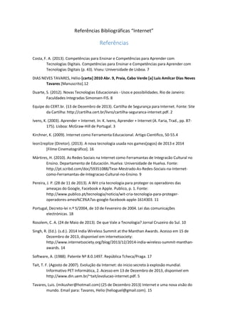Referências Bibliográficas “Internet”

Referências
Costa, F. A. (2013). Competências para Ensinar e Competências para Aprender com
Tecnologias Digitais. Competências para Ensinar e Competências para Aprender com
Tecnologias Digitais (p. 43). Viseu: Universidade de Lisboa. 7
DIAS NEVES TAVARES, Hélio-[carta] 2010 Abr. 9, Praia, Cabo Verde [a] Luis Amilcar Dias Neves
Tavares [Manuscrito].12
Duarte, S. (2012). Novas Tecnologias Educacionais - Usos e possibilidades. Rio de Janeiro:
Faculdades Integradas Simonsen-FIS. 8
Equipe do CERT.br. (13 de Dezembro de 2013). Cartilha de Segurança para Internet. Fonte: Site
da Cartilha: http://cartilha.cert.br/livro/cartilha-seguranca-internet.pdf. 2
Ivens, K. (2003). Aprender + Internet. In: K. Ivens, Aprender + Internet (A. Faria, Trad., pp. 87175). Lisboa: McGraw-Hill de Portugal. 3
Kirchner, K. (2009). Internet como Ferramenta Educacional. Artigo Cientifico, 50-55.4
leon1replize (Diretor). (2013). A nova tecnologia usada nos games(jogos) de 2013 e 2014
[Filme Cinematográfico]. 16
Mártires, H. (2010). As Redes Sociais na Internet como Ferramantas de Integracão Cultural no
Ensino. Departamento de Educación. Huelva: Universidade de Huelva. Fonte:
http://pt.scribd.com/doc/59351088/Tese-Mestrado-As-Redes-Sociais-na-Internetcomo-Ferramantas-de-Integracao-Cultural-no-Ensino. 9
Pereira, J. P. (28 de 11 de 2013). A Wit cria tecnologia para proteger os operadores das
ameaças do Google, Facebook e Apple. Publico, p. 1. Fonte:
http://www.publico.pt/tecnologia/noticia/wit-cria-tecnologia-para-protegeroperadores-amea%C3%A7as-google-facebook-apple-1614303. 11
Portugal, Decreto-lei n.º 5/2004, de 10 de Fevereiro de 2004. Lei das comunicações
electrónicas. 18
Rosolem, C. A. (24 de Maio de 2013). De que Vale a Tecnologia? Jornal Cruzeiro do Sul. 10
Singh, R. (Ed.). (s.d.). 2014 India Wireless Summit at the Manthan Awards. Acesso em 15 de
Dezembro de 2013, disponível em internetsociety:
http://www.internetsociety.org/blog/2013/12/2014-india-wireless-summit-manthanawards. 14
Software, A. (1988). Patente Nº 8.0.1497. República Tcheca/Praga. 17
Tait, T. F. (Agosto de 2007). Evolução da Internet: do inicio secreto à explosão mundial.
Informativo PET Informática, 2. Acesso em 13 de Dezembro de 2013, disponível em
http://www.din.uem.br/~tait/evolucao-internet.pdf. 5
Tavares, Luis. (mikusher@hotmail.com) (25 de Dezembro 2013) Internet e uma nova visão do
mundo. Email para: Tavares, Helio (helioguel@gmail.com). 15

 