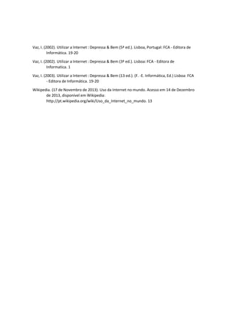 Vaz, I. (2002). Utilizar a Internet : Depressa & Bem (5ª ed.). Lisboa, Portugal: FCA - Editora de
Informática. 19-20
Vaz, I. (2002). Utilizar a Internet : Depressa & Bem (3ª ed.). Lisboa: FCA - Editora de
Informatica. 1
Vaz, I. (2003). Utilizar a Internet : Depressa & Bem (13 ed.). (F. -E. Informática, Ed.) Lisboa: FCA
- Editora de Informática. 19-20
Wikipedia. (17 de Novembro de 2013). Uso da Internet no mundo. Acesso em 14 de Dezembro
de 2013, disponível em Wikipedia:
http://pt.wikipedia.org/wiki/Uso_da_Internet_no_mundo. 13

 