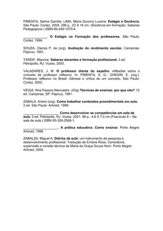 PIMENTA, Selma Garrido; LIMA, Maria Socorro Lucena. Estágio e Docência.
São Paulo: Cortez, 2004. 296 p., 23 X 16 cm. (Docência em formação. Saberes
Pedagógicos.) ISBN 85-249-1070-4.

_____________. O Estágio na Formação dos professores. São Paulo:
Cortez, 1994.

SOUZA, Clariza P. de (org). Avaliação do rendimento escolar. Campinas:
Papirus, 1991.

TARDIF, Maurice. Saberes docentes e formação profissional. 3 ed.
Petrópolis, RJ: Vozes, 2003.

VALADARES, J. M. O professor diante do espelho: reflexões sobre o
conceito de professor reflexivo. In: PIMENTA, S. G.; GHEDIN, E. (org.).
Professor reflexivo no Brasil: Gênese e crítica de um conceito. São Paulo:
Cortez, 2002.

VEIGA, Ilma Passos Alencastro. (Org) Técnicas de ensinos: por que não? 12
ed. Campinas, SP: Papirus, 1991.

ZABALA, Antoni (org). Como trabalhar conteúdos procedimentais em aula.
2 ed. São Paulo: Artmed, 1999.

___________________. Como desenvolver as competências em sala de
aula. 5 ed. Petrópolis, RJ: Vozes, 2001. 86 p., 4,6 X 7,0 cm (Fascículo 8 – Na
sala de aula.) ISBN 85-326-2568-1.

___________________. A prática educativa: Como ensinar. Porto Alegre:
Artmed, 1998.

ZABALZA, Miguel A. Diários de aula: um instrumento de pesquisa e
desenvolvimento profissional. Tradução de Ernane Rosa. Consultoria,
supervisão e revisão técnica de Maria da Graça Souza Horn. Porto Alegre:
Artmed, 2004.
 