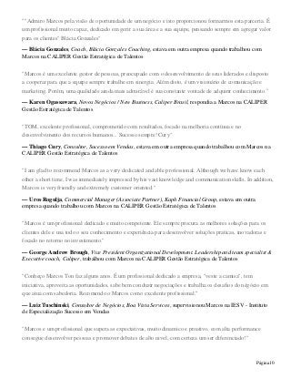 Página10
""Admiro Marcos pela visão de oportunidade de um negócio e isto proporcionou formarmos esta parceria. É
um profissional muito capaz, dedicado em gerir a sua área e a sua equipe, pensando sempre em agregar valor
para os clientes" Blácia Gonzales"
— Blácia Gonzales, Coach, Blácia Gonzales Coaching, estava em outra empresa quando trabalhou com
Marcos na CALIPER Gestão Estratégica de Talentos
"Marcos é um excelente gestor de pessoas, preocupado com o desenvolvimento de seus liderados e disposto
a cooperar para que a equipe sempre trabalhe em sinergia. Além disto, é um visionário de comunicação e
marketing. Porém, uma qualidade ainda mais admirável é sua constante vontade de adquirir conhecimento."
— Karen Ogassawara, Novos Negócios / New Business, Caliper Brasil, respondia a Marcos na CALIPER
Gestão Estratégica de Talentos
"TOM, excelente profissional, comprometido com resultados, focado na melhoria contínua e no
desenvolvimento dos recursos humanos... Sucesso sempre! Cury"
— Thiago Cury, Consultor, Sucesso em Vendas, estava em outra empresa quando trabalhou com Marcos na
CALIPER Gestão Estratégica de Talentos
"I am glad to recommend Marcos as a very dedicated and able professional. Although we have know each
other a short time, I was immediately impressed by his vast knowledge and communication skills. In addition,
Marcos is very friendly and extremely customer oriented."
— Uros Rogulja, Commercial Manager (Associate Partner), Kaph Financial Group, estava em outra
empresa quando trabalhou com Marcos na CALIPER Gestão Estratégica de Talentos
"Marcos é um profissional dedicado e muito competente. Ele sempre procura as melhores soluções para os
clientes dele e usa todo o seu conhecimento e experiência para desenvolver soluções praticas, inovadoras e
focado no retorno no investimento."
— George Andrew Brough, Vice President Organizational Development. Leadership and team specialist &
Executive coach, Caliper, trabalhou com Marcos na CALIPER Gestão Estratégica de Talentos
"Conheço Marcos Ton faz alguns anos. É um profissional dedicado a empresa, "veste a camisa", tem
iniciativa, aproveita as oportunidades, sabe bem conduzir negociações e trabalha os desafios do négócio em
que atua com sabedoria. Recomendo o Marcos como excelente profissional."
— Luiz Tuschinski, Consultor de Negócios, Boa Vista Servicos, supervisionou Marcos na IESV - Instituto
de Especialização Sucesso em Vendas
"Marcos e um profissional que supera as expectativas, muito dinamico e proativo, com alta performance
consegue desenvolver pessoas e promover debates de alto nivel, com certeza um ser diferenciado!"
 