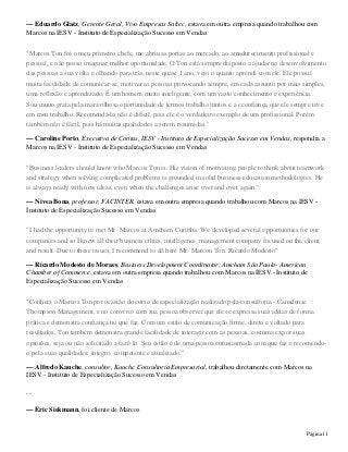 Página11
— Eduardo Glatz, Gerente Geral, Vivo Empresas Sultec, estava em outra empresa quando trabalhou com
Marcos na IESV - Instituto de Especialização Sucesso em Vendas
"Marcos Ton foi o meu primeiro chefe, me abriu as portas ao mercado, ao amadurecimento profissional e
pessoal, e não posso imaginar melhor oportunidade. O Ton está sempre disposto a ajudar no desenvolvimento
das pessoas a sua volta e olhando para trás, neste quase 1 ano, vejo o quanto aprendi com ele. Ele possuí
muita facilidade de comunicar-se, motivar as pessoas provocando sempre, em cada assunto por mais simples,
uma reflexão e aprendizado. É um homem muito inteligente, com um vasto conhecimento e experiência.
Sou muito grata pela maravilhosa oportunidade de termos trabalho juntos e a cconfiança que ele sempre teve
em meu trabalho. Recomendá-lo não é difícil, pois ele é o verdadeiro exemplo de um profissional. Porém
também não é fácil, pois há muitas qualidades a serem resumidas."
— Caroline Porto, Executiva de Contas, IESV - Instituto de Especialização Sucesso em Vendas, respondia a
Marcos na IESV - Instituto de Especialização Sucesso em Vendas
"Business leaders should know who Marcos Ton is. His vision of motivating people to think about teamwork
and strategy when solving complicated problems is grounded in solid business-education methodologies. He
is always ready with new ideas, even when the challenges arise over and over again."
— Nivea Bona, professor, FACINTER, estava em outra empresa quando trabalhou com Marcos na IESV -
Instituto de Especialização Sucesso em Vendas
"I had the opportunity to met Mr. Marcos at Amcham Curitiba. We developed several opportunities for our
companies and so I knew all their business ethics, intelligence, management company focused on the client
and result. Due to these issues, I recommend to all here Mr. Marcon Ton. Ricardo Modesto"
— Ricardo Modesto de Moraes, Business Development Coordinator, Amcham São Paulo- American
Chamber of Commerce, estava em outra empresa quando trabalhou com Marcos na IESV - Instituto de
Especialização Sucesso em Vendas
"Conheci o Marcos Ton por ocasião do curso de especialização realizado pela consultoria - Canadense
Thompson Management, e no convívio com sua pessoa observei que ele se expressa suas idéias de forma
prática e demonstra confiança no que faz. Com um estilo de comunicação firme, direto e voltado para
resultados, Ton também demonstra grande facilidade de interagir com as pessoas, costuma expor suas
opiniões, seja ou não solicitado a fazê-lo. Seu estilo é de uma pessoa entusiasmada com que faz e recomendo-
o pela suas qualidades: íntegro, competente e atualizado."
— Alfredo Kauche, consultor, Kauche Consultoria Empresarial, trabalhou diretamente com Marcos na
IESV - Instituto de Especialização Sucesso em Vendas
""
— Eric Siekmann, foi cliente de Marcos
 