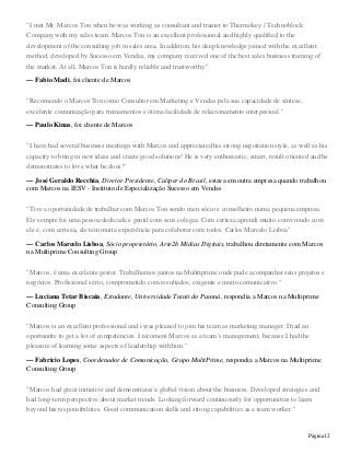 Página12
"I met Mr. Marcos Ton when he was working as consultant and trainer to Thermokey / Technoblock
Company with my sales team. Marcos Ton is an excellent professional and highly qualified to the
development of the consulting job in sales area. In addition, his deep knowledge joined with the excellent
method, developed by Sucesso em Vendas, my company received one of the best sales business training of
the market. At all, Marcos Ton is hardly reliable and trustworthy."
— Fabio Madi, foi cliente de Marcos
"Recomendo o Marcos Ton como Consultor em Marketing e Vendas pela sua capacidade de síntese,
excelente comunicação para treinamentos e ótima facilidade de relacionamento interpessoal."
— Paulo Kinas, foi cliente de Marcos
"I have had several business meetings with Marcos and appreciated his strong negotiation style, as well as his
capacity to bring in new ideas and create good solutions! He is very enthusiastic, smart, result oriented and he
demonstrates to love what he does!"
— José Geraldo Recchia, Diretor Presidente, Caliper do Brasil, estava em outra empresa quando trabalhou
com Marcos na IESV - Instituto de Especialização Sucesso em Vendas
"Tive a oportunidade de trabalhar com Marcos Ton sendo meu sócio e conselheiro numa pequena empresa.
Ele sempre foi uma pessoa dedicada e gentil com seus colegas. Com certeza aprendi muito convivendo com
ele e, com certeza, ele tem muita experiência para colaborar com todos. Carlos Marcelo Lisboa"
— Carlos Marcelo Lisboa, Sócio proprietário, Arte2b Mídias Digitais, trabalhou diretamente com Marcos
na Multiprime Consulting Group
"Marcos, é uma excelente gestor. Trabalhamos juntos na Multriprime onde pude acompanhar seus projetos e
negócios. Profissional sério, comprometido com resultados, exigente e muito comunicativo."
— Luciana Tetar Biscaia, Estudante, Universidade Tuiuti do Paraná, respondia a Marcos na Multiprime
Consulting Group
"Marcos is an excellent professional and i was pleased to join his team as marketing manager. I had an
oportunitte to get a lot of competencies. I recoment Marcos as a team´s management, because I had the
pleasure of learning some aspects of leadership with him."
— Fabricio Lopes, Coordenador de Comunicação, Grupo MultiPrime, respondia a Marcos na Multiprime
Consulting Group
"Marcos had great initiative and demonstrates a global vision about the business. Developed strategies and
had long-term perspective about market trends. Looking forward continuously for opportunities to learn
beyond his responsibilities. Good communication skills and strong capabilities as a team worker."
 